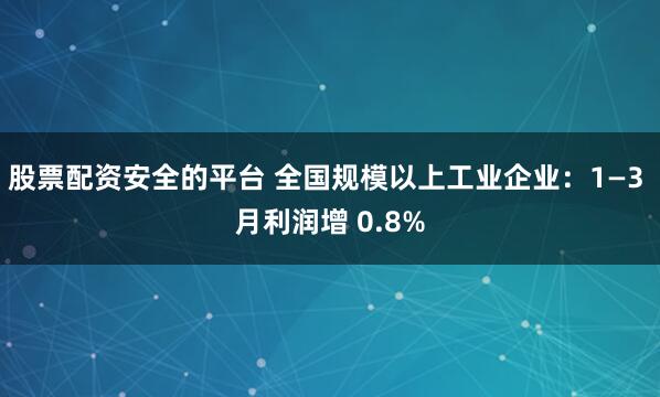 股票配资安全的平台 全国规模以上工业企业：1—3 月利润增 0.8%