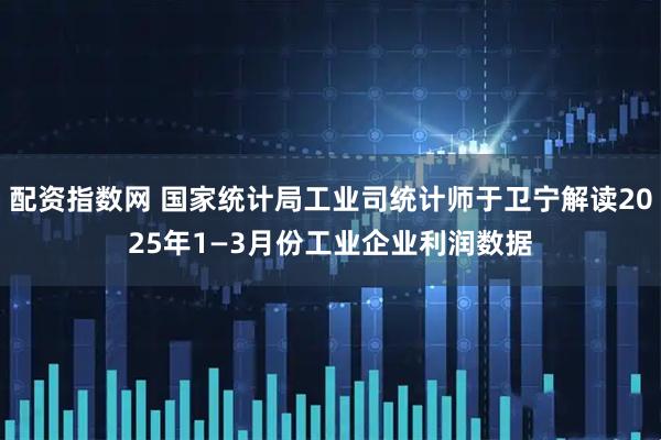 配资指数网 国家统计局工业司统计师于卫宁解读2025年1—3月份工业企业利润数据