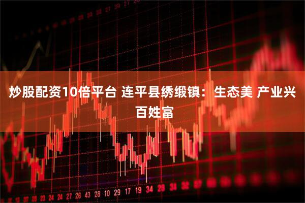 炒股配资10倍平台 连平县绣缎镇：生态美 产业兴 百姓富