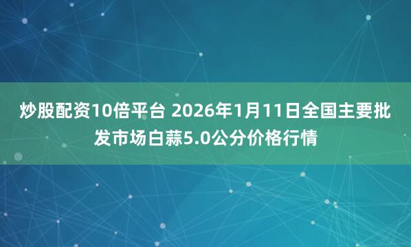 炒股配资10倍平台 2026年1月11日全国主要批发市场白蒜5.0公分价格行情