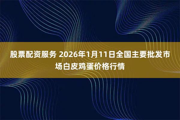 股票配资服务 2026年1月11日全国主要批发市场白皮鸡蛋价格行情