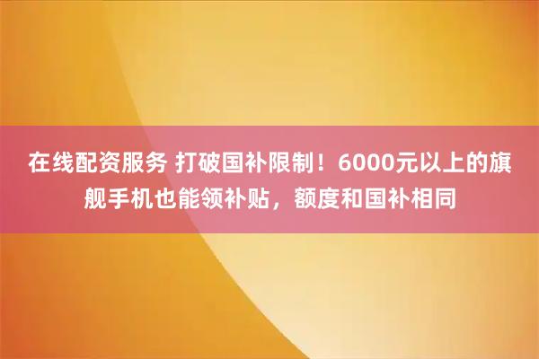 在线配资服务 打破国补限制！6000元以上的旗舰手机也能领补贴，额度和国补相同