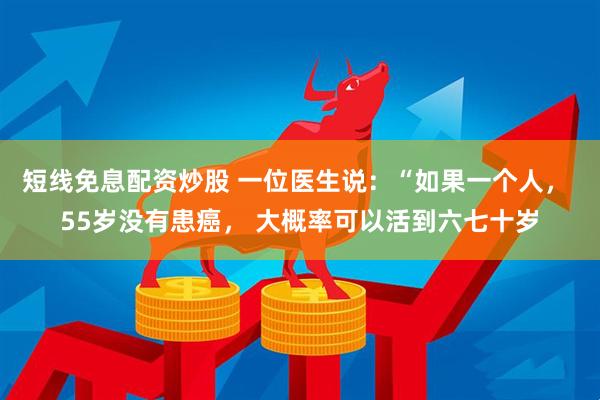 短线免息配资炒股 一位医生说：“如果一个人， 55岁没有患癌， 大概率可以活到六七十岁