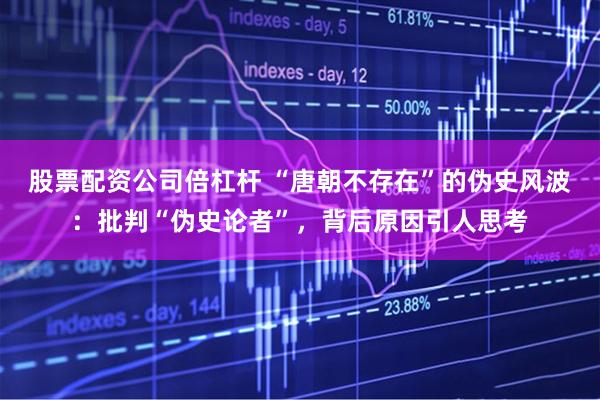 股票配资公司倍杠杆 “唐朝不存在”的伪史风波：批判“伪史论者”，背后原因引人思考