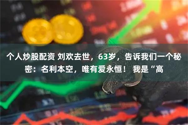 个人炒股配资 刘欢去世，63岁，告诉我们一个秘密：名利本空，唯有爱永恒！ 我是“高