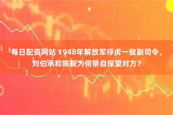 每日配资网站 1948年解放军俘虏一敌副司令，刘伯承和陈毅为何亲自探望对方？